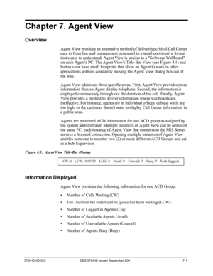Page 61576/HD-50-525 DBS 576/HD issued September 2001 7-1
Chapter 7. Agent View
Overview
Agent View provides an alternative method of delivering critical Call Center 
data to front line and management personnel in a small unobtrusive format 
thats easy to understand. Agent View is similar to a Software Wallboard 
on each Agents PC. The Agent Views Title-Bar View (see Figure 4.1) and 
button view have small footprints that allow an Agent to work in other 
applications without constantly moving the Agent View...