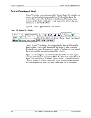 Page 627-2 DBS 576/HD issued September 2001 576/HD-50-525
Chapter 7. Agent View Section 525 - ACD/MIS Reference
Button-View (Agent View)
Button-View is the most condensed display format. Button-View displays as 
an open application that is minimized on the Windows Task-Bar at the 
bottom of the screen (like the Windows Start button). Placing the mouse 
pointer over the Button will display a Help Bubble that displays the same 
information as the Title-Bar View.
Figure 4.2 shows a typical Button-View window....