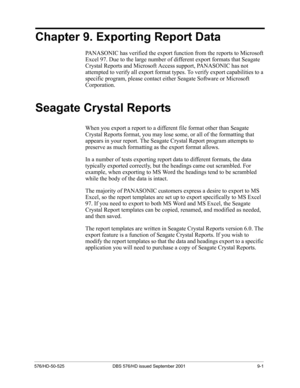 Page 65576/HD-50-525 DBS 576/HD issued September 2001 9-1
Chapter 9. Exporting Report Data
PANASONIC has verified the export function from the reports to Microsoft 
Excel 97. Due to the large number of different export formats that Seagate 
Crystal Reports and Microsoft Access support, PANASONIC has not 
attempted to verify all export format types. To verify export capabilities to a 
specific program, please contact either Seagate Software or Microsoft 
Corporation.
Seagate Crystal Reports
When you export a...