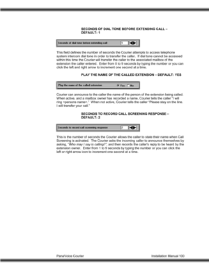 Page 101PanaVoice Courier                                                                           Installation Manual 100SECONDS OF DIAL TONE BEFORE EXTENDING CALL –
DEFAULT: 1
This field defines the number of seconds the Courier attempts to access telephone
system intercom dial tone in order to transfer the caller.  If dial tone cannot be accessed
within this time the Courier will transfer the caller to the associated mailbox of the
extension the caller entered.  Enter from 0 to 9 seconds by typing the number...