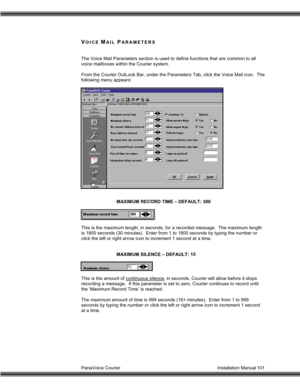 Page 102PanaVoice Courier                                                                           Installation Manual 101
VOICE MAIL PARAMETERS
The Voice Mail Parameters section is used to define functions that are common to all
voice mailboxes within the Courier system.
From the Courier OutLook Bar, under the Parameters Tab, click the Voice Mail icon.  The
following menu appears:
MAXIMUM RECORD TIME – DEFAULT: 300
This is the maximum length, in seconds, for a recorded message.  The maximum length
is 1800...