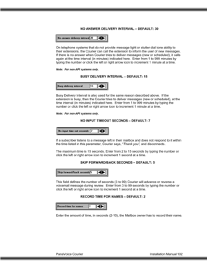 Page 103PanaVoice Courier                                                                           Installation Manual 102NO ANSWER DELIVERY INTERVAL – DEFAULT: 30
On telephone systems that do not provide message light or stutter dial tone ability to
their extensions, the Courier can call the extension to inform the user of new messages.
If there is no answer when Courier tries to deliver messages (new or scheduled), it calls
again at the time interval (in minutes) indicated here.  Enter from 1 to 999 minutes...