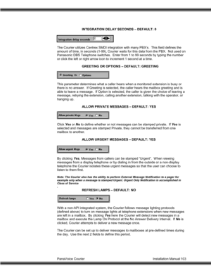 Page 104PanaVoice Courier                                                                           Installation Manual 103INTEGRATION DELAY SECONDS – DEFAULT: 0
The Courier utilizes Centrex SMDI integration with many PBX’s.  This field defines the
amount of time, in seconds (1-99), Courier waits for this data from the PBX.  Not used on
Panasonic DBS Telephone switches.  Enter from 1 to 99 seconds by typing the number
or click the left or right arrow icon to increment 1 second at a time.
GREETING OR OPTIONS –...