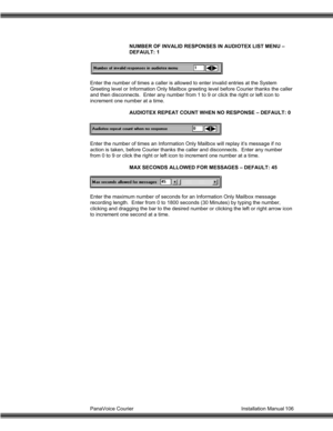 Page 107PanaVoice Courier                                                                           Installation Manual 106NUMBER OF INVALID RESPONSES IN AUDIOTEX LIST MENU –
DEFAULT: 1
Enter the number of times a caller is allowed to enter invalid entries at the System
Greeting level or Information Only Mailbox greeting level before Courier thanks the caller
and then disconnects.  Enter any number from 1 to 9 or click the right or left icon to
increment one number at a time.
AUDIOTEX REPEAT COUNT WHEN NO...