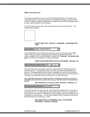 Page 108PanaVoice Courier                                                                           Installation Manual 107
PBX PARAMETERS
The Courier is designed to work on most all Telephone Systems in the market as an
“Interfaced Solution” using analog ports from the Telephone System.  Because of the
myriad of Telephone System specifications and differences, this PBX Parameter section
is used to define specifics for the interface.
From the Courier OutLook Bar, under the Parameters Tab, click the PBX icon....