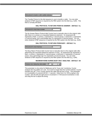 Page 109PanaVoice Courier                                                                           Installation Manual 108 The Transfer Protocol is the dial sequence to use to transfer a caller.  You can enter
whatever DTMF sequence is required by the PBX system into this field (e.g., &,#4).  This
field is normally left blank.
DIAL PROTOCOL TO RETURN FROM NO ANSWER – DEFAULT: &,
The No Answer Return Protocol tells Courier how to manually return to the original caller
after there is no answer at a requested...