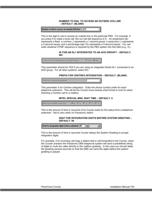 Page 110PanaVoice Courier                                                                           Installation Manual 109NUMBER TO DIAL TO ACCESS AN OUTSIDE (CO) LINE
 – DEFAULT: (BLANK)
This is the digit to use to access an outside line or the particular PBX.  For example, if
you press 9 to make a local call, the out call dial sequence is 9,.  An ampersand (&)
represents a flash, a comma (,) represents a 1-second pause, a semicolon (;) represents
a 3-second pause, and a percentage sign (%) represents a...
