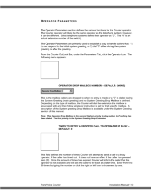 Page 111PanaVoice Courier                                                                           Installation Manual 110
OPERATOR PARAMETERS
The Operator Parameters section defines the various functions for the Courier operator.
The Courier operator will likely be the same operator as the telephone system; however,
it can be different.  (Most telephone systems define their operator as “0”.  The “0” is an
actual extension number of the switch).
The Operator Parameters are primarily used to establish a way to...