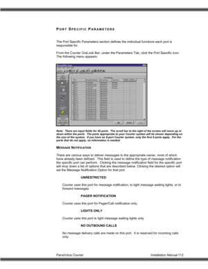 Page 113PanaVoice Courier                                                                           Installation Manual 112
PORT SPECIFIC PARAMETERS
The Port Specific Parameters section defines the individual functions each port is
responsible for.
From the Courier OutLook Bar, under the Parameters Tab, click the Port Specific icon.
The following menu appears:
Note:  There are input fields for 48 ports.  The scroll bar to the right of the screen will move up or
down within the ports.  The ports appropriate to...