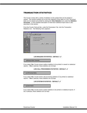 Page 115PanaVoice Courier                                                                           Installation Manual 114
TRANSACTION STATISTICS
The Courier comes with a variety of statistics on the system that can be printed or
viewed.  This section enables you to turn the collection of this data on or off. The actual
Data can be viewed and printed by clicking the View Statistics icon under the Statistics
Parameter.  A more detailed description of what each statistical report does is also
described in this...