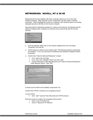Page 121PanaVoice Courier                                                                           Installation Manual 120
NETWORKING:  NOVELL, NT & 98 SE
Networking the Courier together with other computers allows you to run the User
Interface remotely.  Other optional Courier components may also utilize a network
connection.  When installing the Courier on a network, care should be given to providing
adequate security to the files on the Courier computer.
Assuming that the networking hardware is in place and...