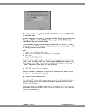 Page 122PanaVoice Courier                                                                           Installation Manual 121
The Courier machine is shipped with 192.168.0.9 for the IP address, and 255.255.255.0
for the Subnet Mask.
In order to network to the Courier as it ships with its default settings, an IP address within
the range of 192.168.0.1 -192.168.0.254 (with the exception of 192.168.0.9) may be
used for the IP address on other machines.
The Subnet Mask must be the same as the Courier machine...