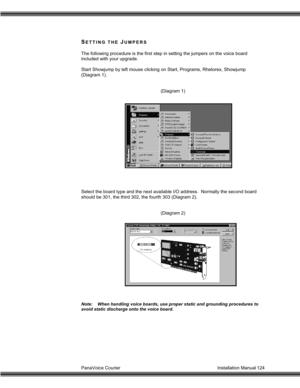 Page 125PanaVoice Courier                                                                           Installation Manual 124
SETTING THE JUMPERS
The following procedure is the first step in setting the jumpers on the voice board
included with your upgrade.
Start Showjump by left mouse clicking on Start, Programs, Rhetorex, Showjump
(Diagram 1).
(Diagram 1)
Select the board type and the next available I/O address.  Normally the second board
should be 301, the third 302, the fourth 303 (Diagram 2).
(Diagram 2)...