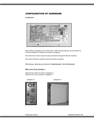 Page 126PanaVoice Courier                                                                           Installation Manual 125
CONFIGURATION OF HARDWARE
JUMPERS
Note position of jumpers on the voice board.  After using showjump, set the jumpers to
the next available I/O address as shown in showjump.
Shut down the Courier using the proper shutdown through the Service Overlord.
Shut down Windows using the proper shut down procedure.
PHYSICAL INSTALLATION OF HARDWARE FOR UPGRADE
MACHINE DISASSEMBLY
Remove the screws...