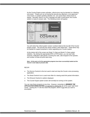 Page 30PanaVoice Courier                                                                           Installation Manual 29As the Courier Engine screen activates, critical errors may be denoted on a flashing
red screen.  Things such as not having the security key attached, a non-approved
voice board, no system greeting selected, etc. can cause these critical errors to
appear.  Normally, there is no error message and after a brief period, the Courier
system is ready to answer calls.  The following screen will...