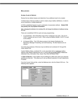 Page 38PanaVoice Courier                                                                           Installation Manual 37
MAILBOXES
GLOBAL CLASS OF SERVICE
Review the two default classes and determine if any additional need to be created.
A Global Class of Service (COS) is used to create unique mailbox definitions, in order to
set up individual or multiple Mailboxes.
A COS is established based on each combination of parameters defined.   Global COS
has priority over any System Parameters.
Note:  Changing the...
