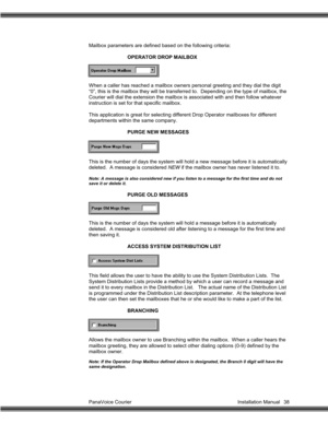 Page 39PanaVoice Courier                                                                           Installation Manual 38 Mailbox parameters are defined based on the following criteria:
OPERATOR DROP MAILBOX
When a caller has reached a mailbox owners personal greeting and they dial the digit
“0”, this is the mailbox they will be transferred to.  Depending on the type of mailbox, the
Courier will dial the extension the mailbox is associated with and then follow whatever
instruction is set for that specific...