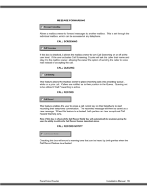 Page 40PanaVoice Courier                                                                           Installation Manual 39MESSAGE FORWARDING
Allows a mailbox owner to forward messages to another mailbox.  This is set through the
individual mailbox, which can be accessed at any telephone.
CALL SCREENING
If this box is checked, it allows the mailbox owner to turn Call Screening on or off at the
user level.  If the user activates Call Screening, Courier will ask the caller their name and
play it to the mailbox...