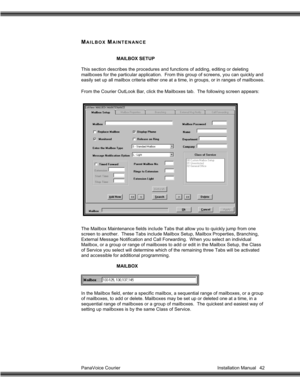 Page 43PanaVoice Courier                                                                           Installation Manual 42
MAILBOX MAINTENANCE
MAILBOX SETUP
This section describes the procedures and functions of adding, editing or deleting
mailboxes for the particular application.  From this group of screens, you can quickly and
easily set up all mailbox criteria either one at a time, in groups, or in ranges of mailboxes.
From the Courier OutLook Bar, click the Mailboxes tab.  The following screen appears:
The...