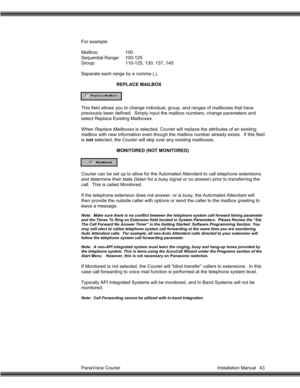 Page 44PanaVoice Courier                                                                           Installation Manual 43 For example:
Mailbox: 100
Sequential Range: 100-125
Group: 110-125, 130, 137, 145
Separate each range by a comma (,).
REPLACE MAILBOX
This field allows you to change individual, group, and ranges of mailboxes that have
previously been defined.  Simply input the mailbox numbers, change parameters and
select Replace Existing Mailboxes.
When Replace Mailboxes is selected, Courier will replace...