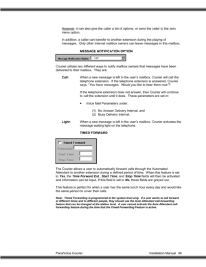 Page 49PanaVoice Courier                                                                           Installation Manual 48However, it can also give the caller a list of options, or send the caller to the zero
menu option.
In addition, a caller can transfer to another extension during the playing of
messages.  Only other internal mailbox owners can leave messages in this mailbox.
MESSAGE NOTIFICATION OPTION
Courier utilizes two different ways to notify mailbox owners that messages have been
delivered to their...