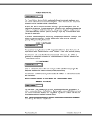 Page 51PanaVoice Courier                                                                           Installation Manual 50PARENT MAILBOX NO.
The Parent Mailbox Number field is used only for Group Functionality Mailboxes
 when
two or more extensions share a common telephone.  When this occurs, the telephone’s
extension number is entered as the Parent Mailbox.
By doing this, the Courier now can set the Message Light on that telephone when the
mailbox has a message.  This also establishes the ‘parent-child’...