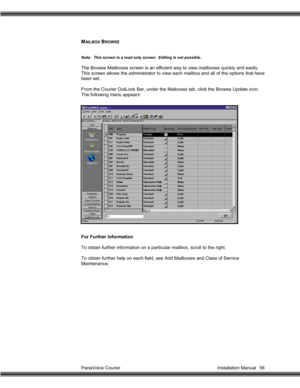 Page 57PanaVoice Courier                                                                           Installation Manual 56
MAI L BOX  BROWSE
Note:  This screen is a read only screen.  Editing is not possible.
The Browse Mailboxes screen is an efficient way to view mailboxes quickly and easily.
This screen allows the administrator to view each mailbox and all of the options that have
been set.
From the Courier OutLook Bar, under the Maiboxes tab, click the Browse Update icon.
The following menu appears:
For...