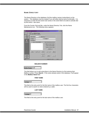 Page 58PanaVoice Courier                                                                           Installation Manual 57
NAME DIRECTORY
The Name Directory is the database of all the mailbox owners (subscribers) on the
system.  This database must be created if you will utilize dial-by-name functionality.  It is
necessary to enter the first and/or last names in the name field to be able to activate dial-
by-first and/or –last name.
From the Courier OutLook Bar, under the Name Directory Tab, click the Name...