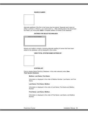 Page 59PanaVoice Courier                                                                           Installation Manual 58SEARCH NAMES
Alternate spellings of the first or last name may be entered. Separate each name by
either a comma (,), Period (.), or a semi-colon (;).   After entering data in the above text
box fields, you must press ADD to complete addition of entries to the database.
ENTRIES FOR SELECTED MAILBOX
Names and mailbox numbers, including alternate spelling of names that have been
added to the...