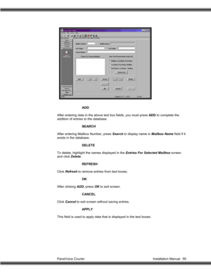 Page 60PanaVoice Courier                                                                           Installation Manual 59ADD
After entering data in the above text box fields, you must press ADD to complete the
addition of entries to the database.
SEARCH
After entering Mailbox Number, press Search to display name in Mailbox Name field if it
exists in the database.
DELETE
To delete, highlight the names displayed in the Entries For Selected Mailbox screen
and click Delete.
REFRESH
Click Refresh to remove entries...