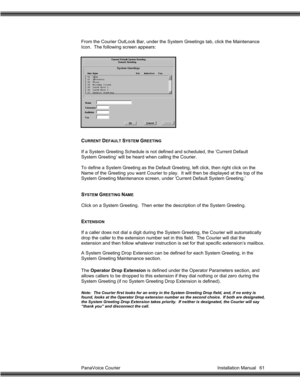 Page 62PanaVoice Courier                                                                           Installation Manual 61 From the Courier OutLook Bar, under the System Greetings tab, click the Maintenance
Icon.  The following screen appears:
CURRENT DEFAULT SYSTEM GREETING
If a System Greeting Schedule is not defined and scheduled, the ‘Current Default
System Greeting’ will be heard when calling the Courier.
To define a System Greeting as the Default Greeting, left click, then right click on the
Name of the...