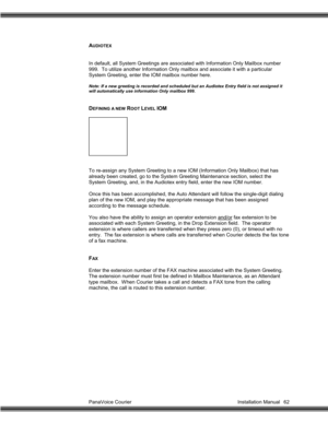 Page 63PanaVoice Courier                                                                           Installation Manual 62
AUDIOTEX
In default, all System Greetings are associated with Information Only Mailbox number
999.  To utilize another Information Only mailbox and associate it with a particular
System Greeting, enter the IOM mailbox number here.
Note: If a new greeting is recorded and scheduled but an Audiotex Entry field is not assigned it
will automatically use information Only mailbox 999.
DEFINING A...