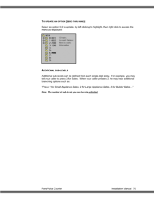 Page 71PanaVoice Courier                                                                           Installation Manual 70
TO UPDATE AN OPTION (ZERO THRU NINE):
Select an option 0-9 to update, by left clicking to highlight, then right click to access the
menu as displayed:
ADDITIONAL SUB-LEVELS
Additional sub-levels can be defined from each single-digit entry.  For example, you may
tell your caller to press 3 for Sales.  When your caller presses 3, he may hear additional
branching options such as:
“Press 1 for...