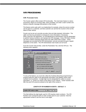 Page 81PanaVoice Courier                                                                           Installation Manual 80
IVR PROCESSING
IVR PARAMETERS
The Courier system offers simple IVR functionality.  The most basic feature is claims
processing, where an incoming caller, when prompted, can enter a claim number and
retrieve a specific message that pertains to that number.
This feature works quite well in car dealerships for example, where the service number
can be given to a customer, and that customer can...