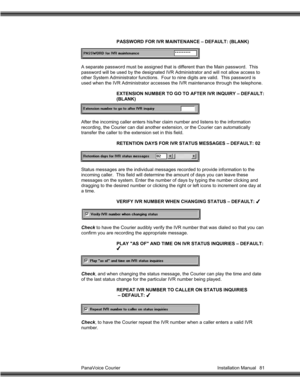 Page 82PanaVoice Courier                                                                           Installation Manual 81PASSWORD FOR IVR MAINTENANCE – DEFAULT: (BLANK)
A separate password must be assigned that is different than the Main password.  This
password will be used by the designated IVR Administrator and will not allow access to
other System Administrator functions.  Four to nine digits are valid.  This password is
used when the IVR Administrator accesses the IVR maintenance through the telephone....
