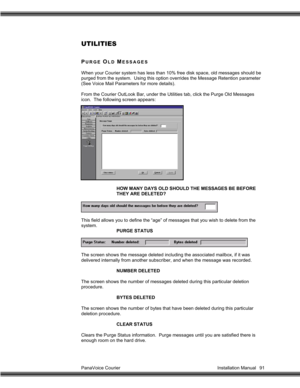 Page 92PanaVoice Courier                                                                           Installation Manual 91
UTILITIES
PURGE OLD MESSAGES
When your Courier system has less than 10% free disk space, old messages should be
purged from the system.  Using this option overrides the Message Retention parameter
(See Voice Mail Parameters for more details).
From the Courier OutLook Bar, under the Utilities tab, click the Purge Old Messages
icon.  The following screen appears:
HOW MANY DAYS OLD SHOULD THE...