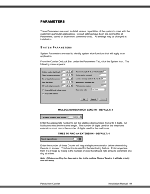 Page 95PanaVoice Courier                                                                           Installation Manual 94
PARAMETERS
These Parameters are used to detail various capabilities of the system to meet with the
customer’s particular applications.  Default settings have been pre-defined for all
Parameters, based on those most commonly used.   All settings may be changed at
installation.
SYSTEM PARAMETERS
System Parameters are used to identify system wide functions that will apply to an
application....