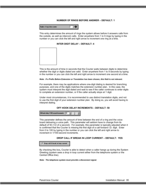 Page 96PanaVoice Courier                                                                           Installation Manual 95NUMBER OF RINGS BEFORE ANSWER – DEFAULT: 1
This entry determines the amount of rings the system allows before it answers calls from
the outside, as well as intercom calls.  Enter anywhere from 1 to 9 rings by typing in the
number or you can click the left and right arrow to increment one ring at a time.
INTER DIGIT DELAY – DEFAULT: 4
This is the amount of time in seconds that the Courier...