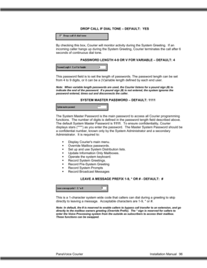 Page 97PanaVoice Courier                                                                           Installation Manual 96DROP CALL IF DIAL TONE – DEFAULT:  YES
By checking this box, Courier will monitor activity during the System Greeting.  If an
incoming caller hangs up during the System Greeting, Courier terminates the call after 6
seconds of continuous dial tone.
PASSWORD LENGTH 4-9 OR V FOR VARIABLE – DEFAULT: 4
This password field is to set the length of passwords. The password length can be set
from 4 to...