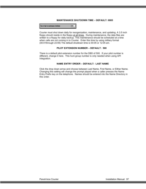 Page 98PanaVoice Courier                                                                           Installation Manual 97MAINTENANCE SHUTDOWN TIME – DEFAULT: 0005
Courier must shut down daily for reorganization, maintenance, and updating. A 3.5 inch
floppy should reside in the floppy at all times.  During maintenance, the data files are
written to a floppy for daily backup. This maintenance should be scheduled at a time
when calls are not coming in to Courier.  Enter this time by using military format...