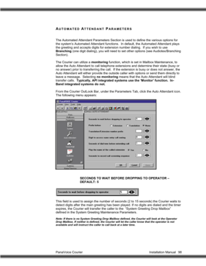 Page 99PanaVoice Courier                                                                           Installation Manual 98
AUTOMATED ATTENDANT PARAMETERS
The Automated Attendant Parameters Section is used to define the various options for
the system’s Automated Attendant functions.  In default, the Automated Attendant plays
the greeting and accepts digits for extension number dialing.  If you wish to use
Branching (one digit dialing), you will need to set other options (see Audiotex/Branching
Section).
The...