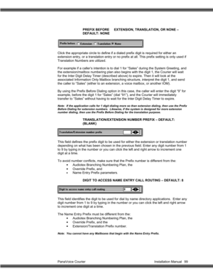 Page 100PanaVoice Courier                                                                           Installation Manual 99PREFIX BEFORE EXTENSION, TRANSLATION, OR NONE –
DEFAULT: NONE
Click the appropriate circle to define if a dialed prefix digit is required for either an
extension entry, or a translation entry or no prefix at all. This prefix setting is only used if
Translation Numbers are utilized.
For example if a caller’s intention is to dial 1 for “Sales” during the System Greeting, and
the...