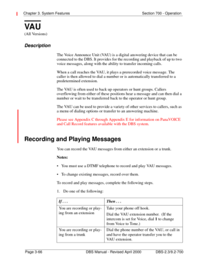 Page 112Chapter 3. System Features Section 700 - Operation 
Page 3-66 DBS Manual - Revised April 2000 DBS-2.3/9.2-700
VA U
(All Versions)
Description
The Voice Announce Unit (VAU) is a digital answering device that can be 
connected to the DBS. It provides for the recording and playback of up to two 
voice messages, along with the ability to transfer incoming calls.
When a call reaches the VAU, it plays a prerecorded voice message. The 
caller is then allowed to dial a number or is automatically transferred to a...