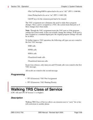 Page 114Section 700 - Operation Chapter 3. System Features
DBS-2.3/9.2-700 DBS Manual - Revised April 2000   Page 3-68
The Call Waiting/OHVA option had to be set to “off.” (FF3 1-144# 8#).
Auto Pickup had to be set to “on” (FF3 1-144# 12#).
All FF keys for the extension port had to be cleared.
The VAU assignment now eliminates the need to make these program 
changes. Once a port is assigned as a VAU, the system treats that port as if 
these changes have been made. 
Note:
Though the VAU assignment treats the...