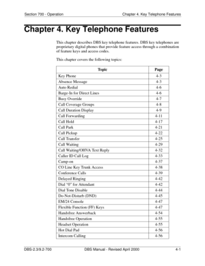 Page 117Section 700 - Operation Chapter 4. Key Telephone Features
DBS-2.3/9.2-700 DBS Manual - Revised April 2000   4-1
Chapter 4. Key Telephone Features
This chapter describes DBS key telephone features. DBS key telephones are 
proprietary digital phones that provide feature access through a combination 
of feature keys and access codes.
This chapter covers the following topics: 
Topic Page
Key Phone 4-3
Absence Message 4-3
Auto Redial 4-6
Barge-In for Direct Lines 4-6
Busy Override 4-7
Call Coverage Groups...