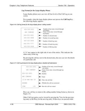 Page 152Chapter 4. Key Telephone Features Section 700 - Operation 
4-36 DBS Manual - Revised April 2000 DBS-2.3/9.2-700
Log Format for the Large-Display Phone. 
Large-display phone users can view all four levels of the Call Log on one 
screen.
For example, when the large-display phone user presses the Call Log
 Key, 
the following display appears:
Figure 4-6. Call log format for the large-display phone--calling number
A “<
“ may appear to the right side of one of the entries. This indicates the 
oldest entry in...