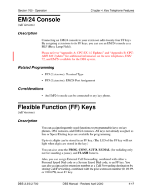Page 163Section 700 - Operation Chapter 4. Key Telephone Features
DBS-2.3/9.2-700 DBS Manual - Revised April 2000   4-47
EM/24 Console
(All Versions)
Description
Connecting an EM/24 console to your extension adds twenty-four FF keys. 
By assigning extensions to its FF keys, you can use an EM/24 console as a 
BLF (Busy Lamp Field). 
Please refer to “Appendix A: CPC-EX 1.0 Updates” and “Appendix B: CPC-
All/B 8.0 Updates” for additional information on the new telephones, DSS/
72, and EM/24 available for the DBS...