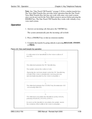 Page 215Section 700 - Operation Chapter 4. Key Telephone Features
DBS-2.3/9.2-700 DBS Manual - Revised April 2000   4-99
Note:
See “One-Touch VM Transfer” on page 2-18 for a similar transfer key. 
The Voice Mail Transfer Key provides faster operation than the One Touch 
Voice Mail Transfer Key but may not work with some voice mail systems 
since you do not wait for the Voice Mail system to answer before pressing the 
DSS/BLF key. The One-Touch VM Transfer Key works with virtually every 
voice mail system....