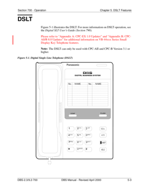 Page 221Section 700 - Operation Chapter 5. DSLT Features
DBS-2.3/9.2-700 DBS Manual - Revised April 2000   5-3
DSLT
Figure 5-1 illustrates the DSLT. For more information on DSLT operation, see 
the Digital SLT User’s Guide (Section 790).
Please refer to “Appendix A: CPC-EX 1.0 Updates” and “Appendix B: CPC-
All/B 8.0 Updates” for additional information on VB-44xxx Series Small 
Display Key Telephone features.
Note:
The DSLT can only be used with CPC-AII and CPC-B Version 3.1 or 
higher.
Figure 5-1. Digital...