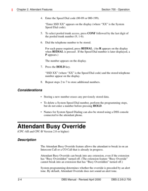 Page 24Chapter 2. Attendant Features Section 700 - Operation 
2-4 DBS Manual - Revised April 2000 DBS-2.3/9.2-700
4.  Enter the Speed Dial code (00-89 or 000-199).
“Enter SSD XX” appears on the display (where “XX” is the System 
Speed Dial code).
5.  To select pooled trunk access, press CONF
 followed by the last digit of 
the pooled trunk number (9, 1-6).
6.  Dial the telephone number to be stored. 
For each pause required, press REDIAL
. (An R
 appears on the display 
when REDIAL
 is pressed . If the Speed...